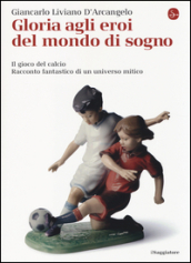 Gloria agli eroi del mondo di sogno. Il gioco del calcio. Racconto fantastico di un universo mitico