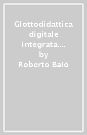 Glottodidattica digitale integrata. Guida teorico-pratica all integrazione delle glottotecnologie nella didattica dell italiano L2/LS