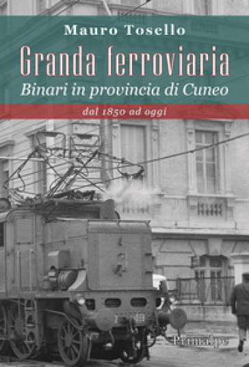 Granda ferroviaria. Binari in provincia di Cuneo dal 1850 ad oggi - Mauro Tosello