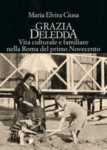 Grazia Deledda. Vita culturale e familiare nella Roma nel primo Novecento - MARIA ELVIRA CIUSA