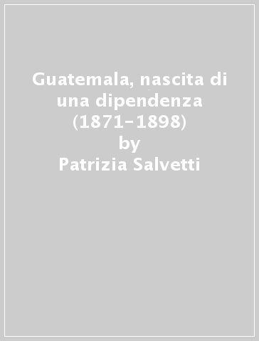 Guatemala, nascita di una dipendenza (1871-1898) - Patrizia Salvetti