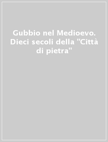 Gubbio nel Medioevo. Dieci secoli della "Città di pietra"