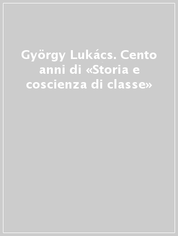 György Lukács. Cento anni di «Storia e coscienza di classe»