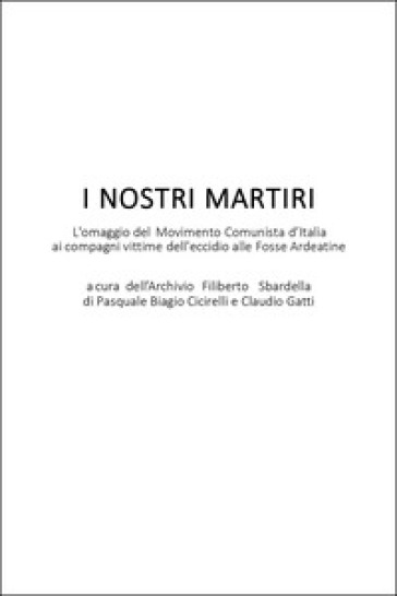 I nostri martiri. L'omaggio del movimento comunista d'Italia ai compagni vittime dell'eccidio alle Fosse Ardeatine - Pasquale Biagio Cicirelli - Claudio Gatti