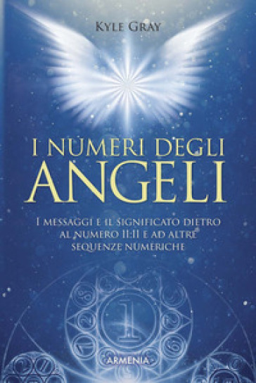 I numeri degli angeli. I messaggi e il significato dietro al numero 11:11 e ad altre sequenze numeriche - Kyle Gray