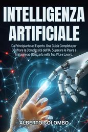 INTELLIGENZA ARTIFICIALE: Da Principiante ad Esperto. Una Guida Completa per Decifrare la Complessità dell IA, Superare le Paure e Imparare ad Utilizzarla nella Tua Vita e Lavoro.