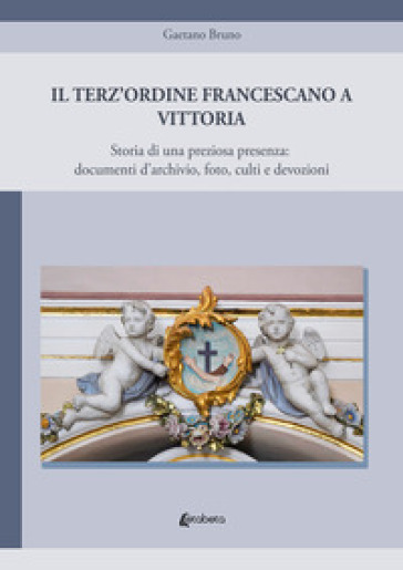 Il Terz'Ordine Francescano a Vittoria. Storia di una preziosa presenza: documenti d'archivio, foto, culti e devozioni - Gaetano Bruno