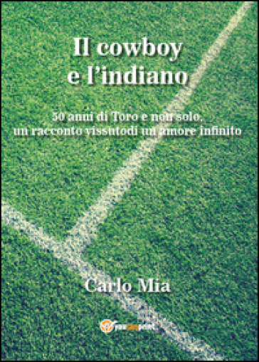 Il cowboy e l'indiano. 50 anni di Toro e non solo, un racconto vissuto di un amore infinito - Carlo Mia