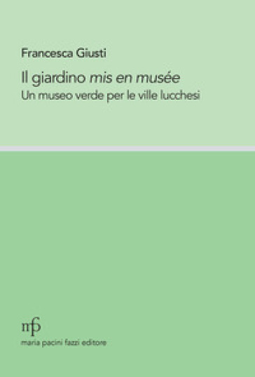 Il giardino mis en musée. Un museo verde per le ville lucchesi - Francesca Giusti