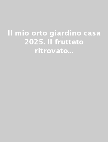 Il mio orto giardino casa 2025. Il frutteto ritrovato tra biodiversità e buoni sapori