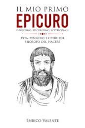 Il mio primo Epicuro (stoicismo, epicureismo, scetticismo). Vita, pensiero e opere del filosofo del piacere