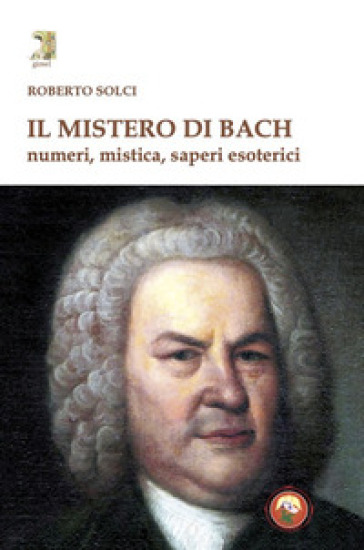 Il mistero di Bach. Numeri, mistica, saperi esoterici - Solci Roberto