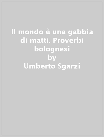 Il mondo è una gabbia di matti. Proverbi bolognesi - Umberto Sgarzi