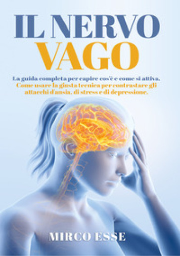 Il nervo vago. La guida completa per capire cos'è e come si attiva. Come usare la giusta tecnica per contrastare gli attacchi d'ansia, di stress e di depressione - Mirco Esse