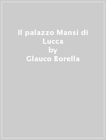 Il palazzo Mansi di Lucca - Glauco Borella - Patrizia Giusti Maccari