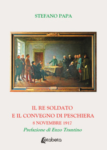 Il re soldato e il Convegno di Peschiera. 8 novembre 1917 - Stefano Papa