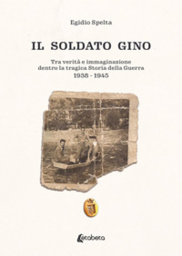 Il soldato Gino. Tra verità e immaginazione dentro la tragica storia della guerra 1938-1945 - Egidio Spelta