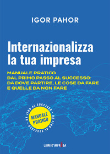 Internazionalizza la tua impresa. Manuale pratico dal primo passo al successo: da dove partire, le cose da fare e quelle da non fare - Igor Pahor