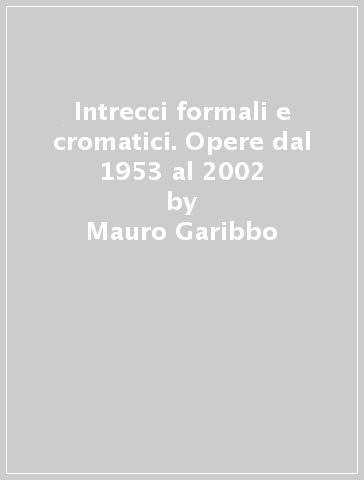 Intrecci formali e cromatici. Opere dal 1953 al 2002 - Mauro Garibbo