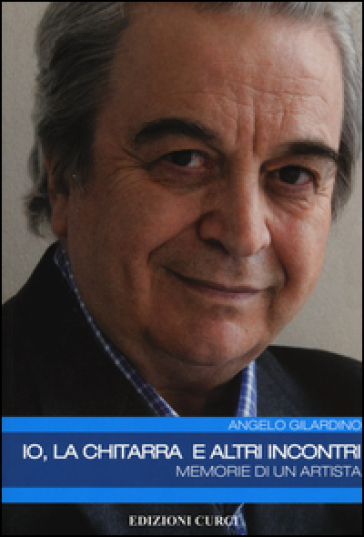 Io, la chitarra e altri incontri. Memorie di un artista - Angelo Gilardino