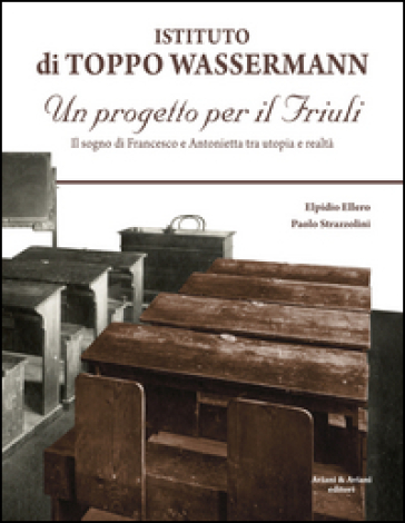 Istituto di Toppo Wassermann. Un progetto per il Friuli. Il sogno di Francesco e Antonietta tra utopia e realtà - Elpidio Ellero - Paolo Strazzolini