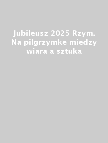 Jubileusz 2025 Rzym. Na pilgrzymke miedzy wiara a sztuka