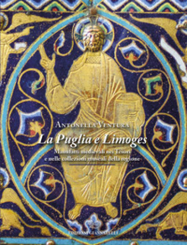 La Puglia e Limoges. Manufatti medievali nei tesori e nelle collezioni museali della regione. Ediz. illustrata - Antonella Ventura