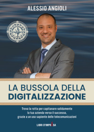 La bussola della digitalizzazione. Trova la rotta per capitanare solidamente la tua azienda verso il successo, grazie a un uso sapiente delle telecomunicazioni - Alessio Angioli