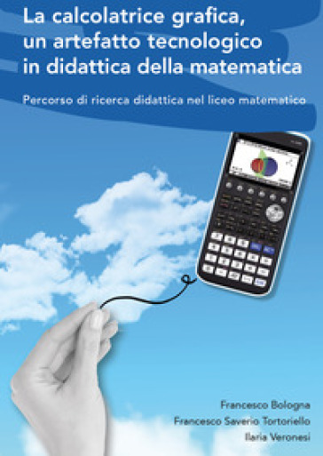 La calcolatrice grafica, un artefatto tecnologico in didattica della matematica. Percorso di ricerca didattica nel liceo matematico - Francesco Bologna - Francesco Saverio Tortoriello - Ilaria Veronesi