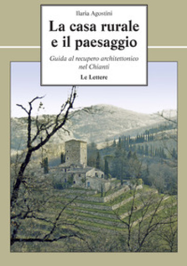 La casa rurale e il paesaggio. Guida al recupero architettonico nel Chianti - Ilaria Agostini