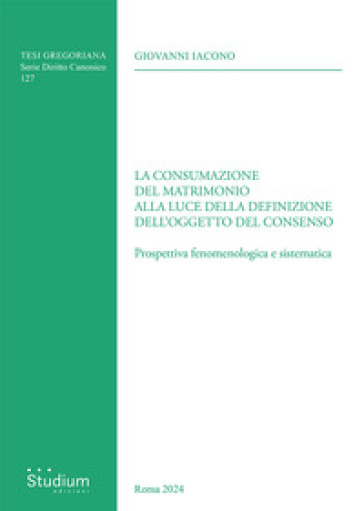 La consumazione del matrimonio alla luce della definizione dell'oggetto del consenso. Prospettiva fenomenologica e sistematica - Giovanni Iacono