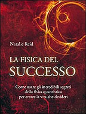 La fisica del successo. Come usare gli incredibili segreti della fisica quantistica per creare la vita che desideri - Natalie Reid