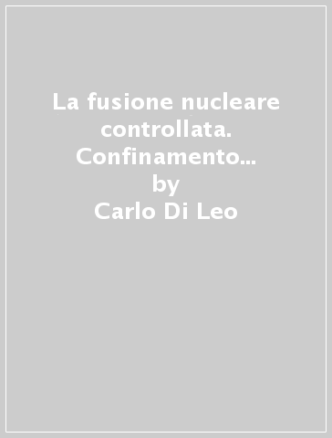 La fusione nucleare controllata. Confinamento magnetico. Confinamento inerziale. Fusione fredda - Carlo Di Leo - Giorgio Lucarelli