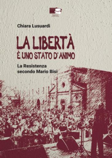 La libertà è uno stato d'animo. La Resistenza secondo Mario Bisi - Chiara Lusuardi