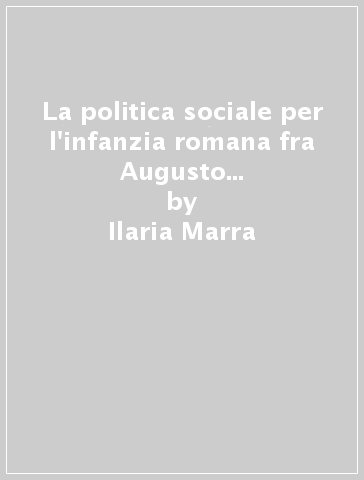 La politica sociale per l'infanzia romana fra Augusto e Costantino dall'estemporaneità alla normazione. L'organizzazione amministrativa dei magistrati e degli addetti ai «congiaria» per «pueri» della plebe urbana - Ilaria Marra