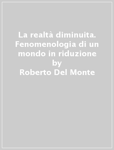 La realtà diminuita. Fenomenologia di un mondo in riduzione - Roberto Del Monte