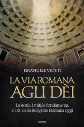 La via romana agli dèi. La storia, i miti, le fondamenta e i riti della religione romana oggi