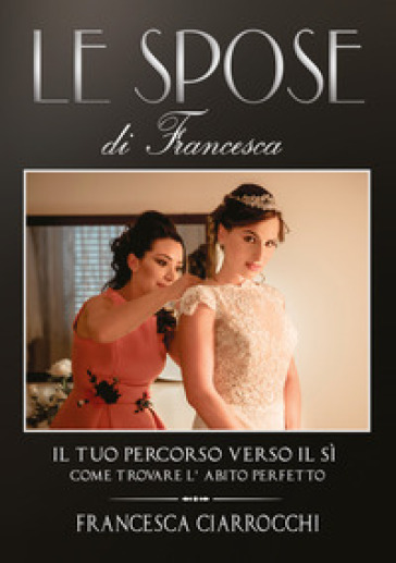 Le Spose di Francesca. Il tuo percorso verso il sì. Come trovare l'abito perfetto - Francesca Ciarrocchi