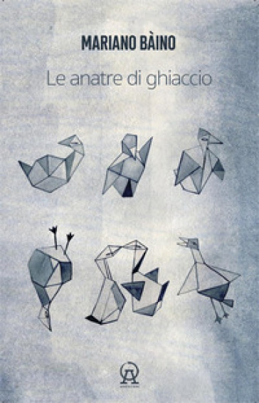 Le anatre di ghiaccio (aforismi, microracconti, asterischi saggistici, rêveries, terata, usw di un libro in crescita e in decrescita) - Mariano Bàino