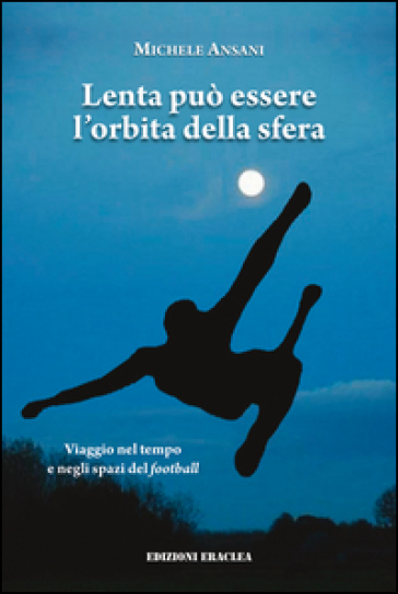 Lenta può essere l'orbita della sfera. Viaggio nel tempo e negli spazi del football - Michele Ansani