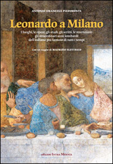 Leonardo a Milano. I luoghi, le opere, gli studi, gli scritti, le invenzioni. Gli straordinari anni lombardi dell'italiano più famoso di tutti i tempi - Antonio Emanuele Piedimonte