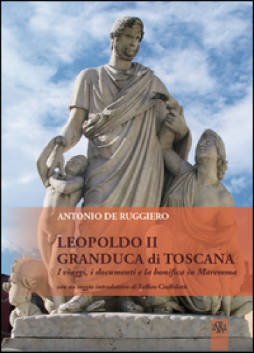 Leopoldo II granduca di Toscana. I viaggi, i documenti e la bonifica della Maremma - Antonio De Ruggiero