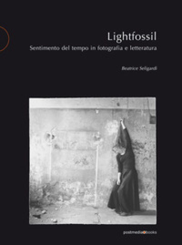 Lightfossil. Sentimento del tempo in fotografia e letteratura - Beatrice Seligardi