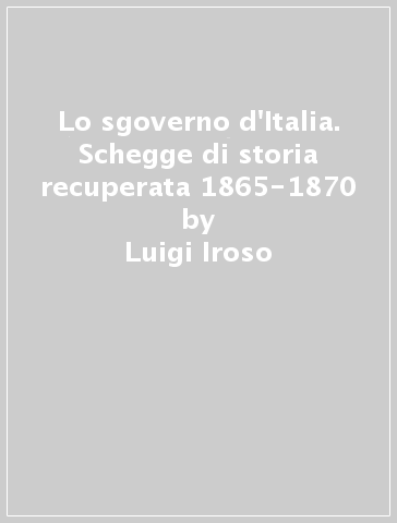 Lo sgoverno d'Italia. Schegge di storia recuperata 1865-1870 - Luigi Iroso