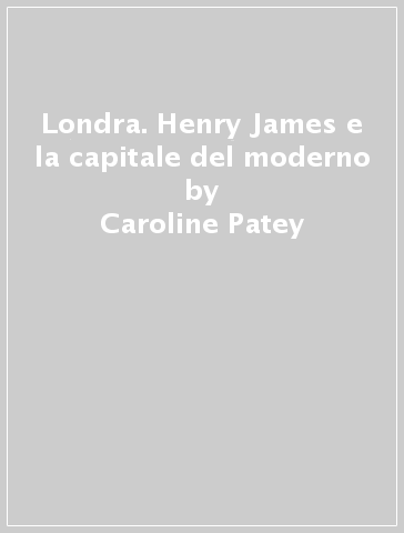 Londra. Henry James e la capitale del moderno - Caroline Patey