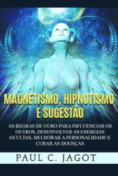 Magnetismo, hipnotismo e sugestão. As regras de ouro para influenciar os outros, desenvolver as energias ocultas, melhorar a personalidade e curar as doenças