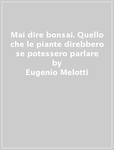 Mai dire bonsai. Quello che le piante direbbero se potessero parlare - Eugenio Melotti