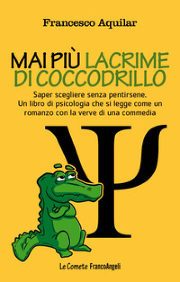 Mai più lacrime di coccodrillo. Saper scegliere senza pentirsene. Un libro di psicologia che si legge come un romanzo con la verve di una commedia - Francesco Aquilar