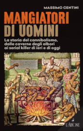 Mangiatori di uomini. La storia del cannibalismo, dalle caverne degli albori ai serial killer di ieri e di oggi