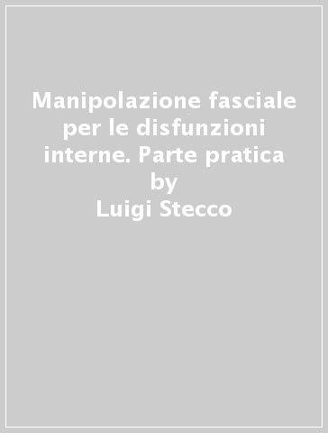 Manipolazione fasciale per le disfunzioni interne. Parte pratica - Luigi Stecco - Antonio Stecco